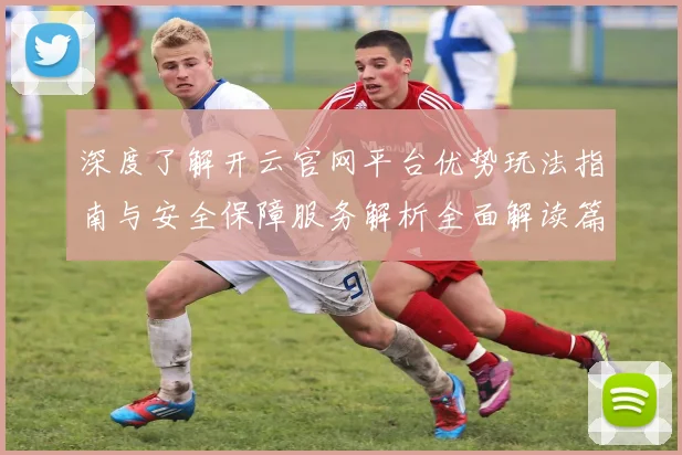 深度了解开云官网平台优势玩法指南与安全保障服务解析全面解读篇