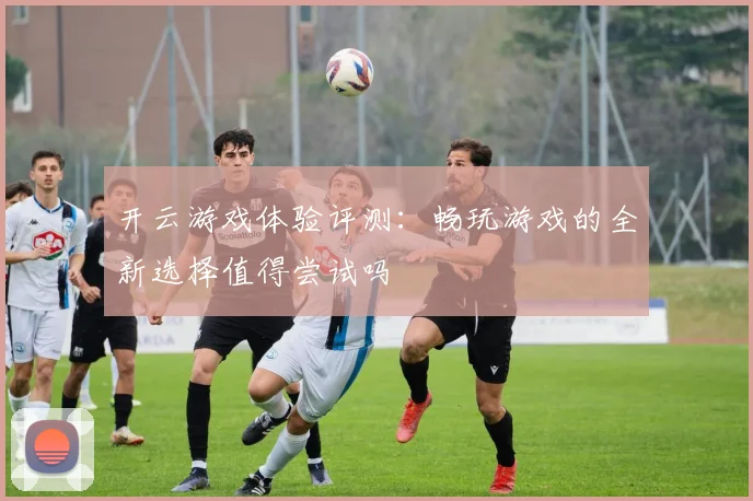 开云游戏体验评测：畅玩游戏的全新选择值得尝试吗