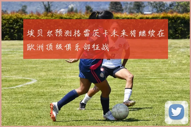 埃贝尔预测格雷茨卡未来将继续在欧洲顶级俱乐部征战