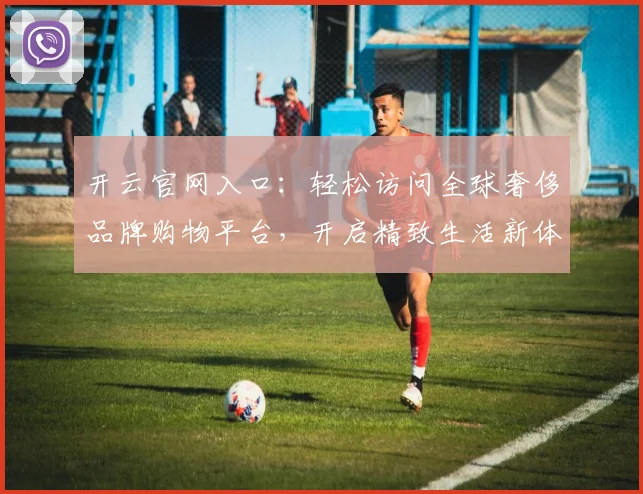 开云官网入口：轻松访问全球奢侈品牌购物平台，开启精致生活新体验